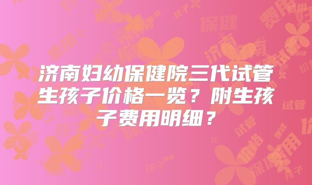 济南妇幼保健院三代试管生孩子价格一览？附生孩子费用明细？