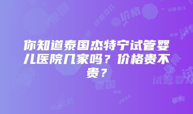 你知道泰国杰特宁试管婴儿医院几家吗？价格贵不贵？