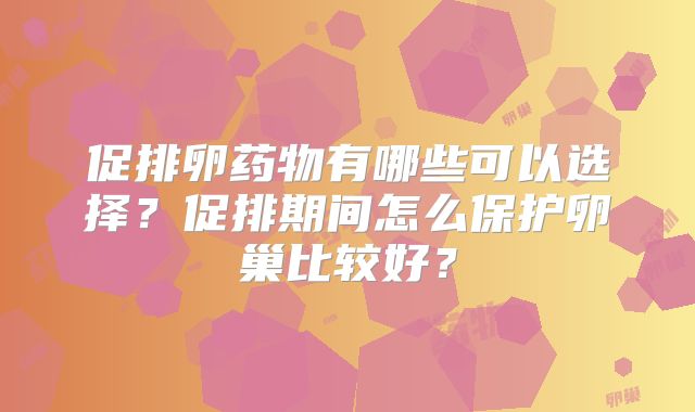 促排卵药物有哪些可以选择？促排期间怎么保护卵巢比较好？