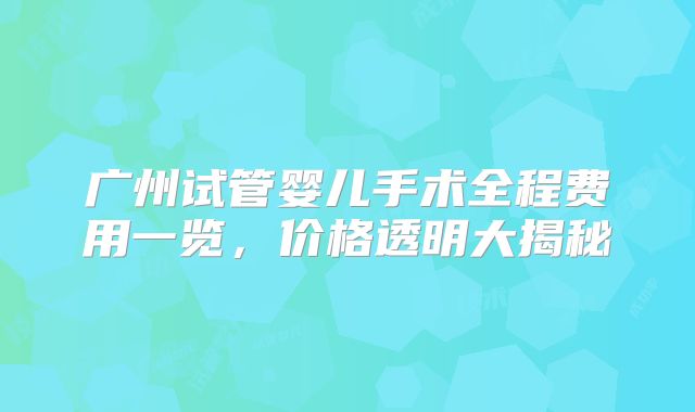 广州试管婴儿手术全程费用一览,价格透明大揭秘