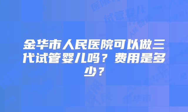金华市人民医院可以做三代试管婴儿吗?费用是多少?