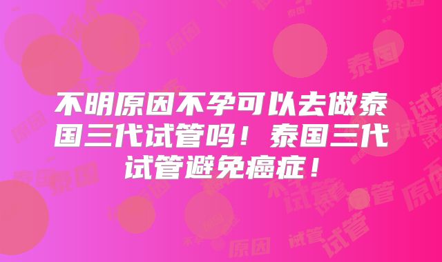 不明原因不孕可以去做泰国三代试管吗！泰国三代试管避免癌症！