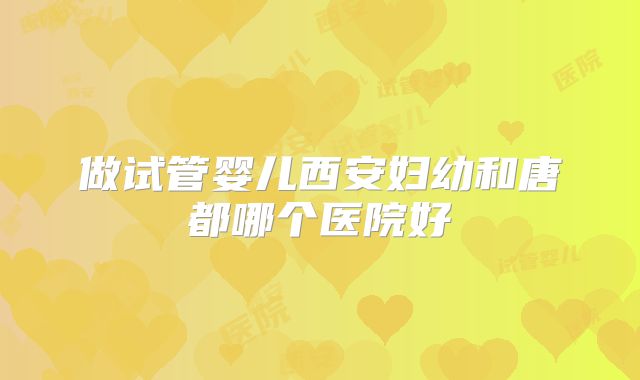 做试管婴儿西安妇幼和唐都哪个医院好