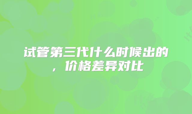 试管第三代什么时候出的，价格差异对比