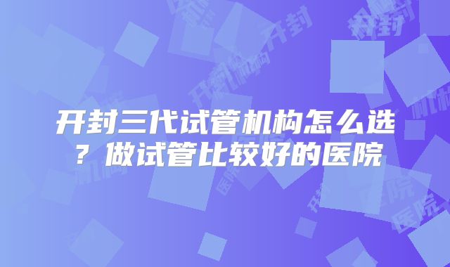 开封三代试管机构怎么选？做试管比较好的医院
