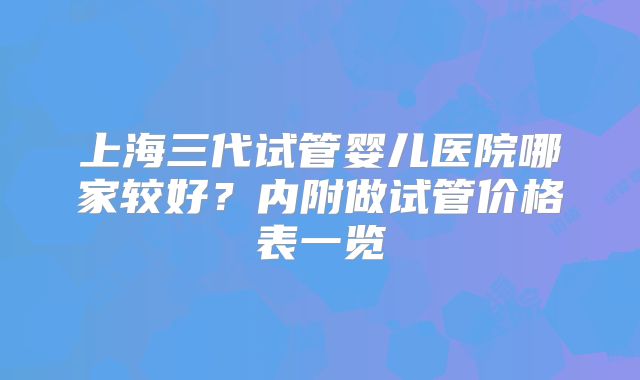 上海三代试管婴儿医院哪家较好？内附做试管价格表一览