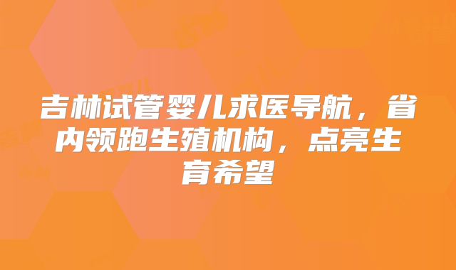 吉林试管婴儿求医导航，省内领跑生殖机构，点亮生育希望