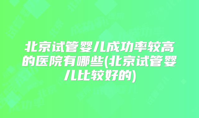 北京试管婴儿成功率较高的医院有哪些(北京试管婴儿比较好的)