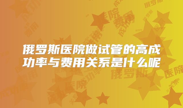 俄罗斯医院做试管的高成功率与费用关系是什么呢