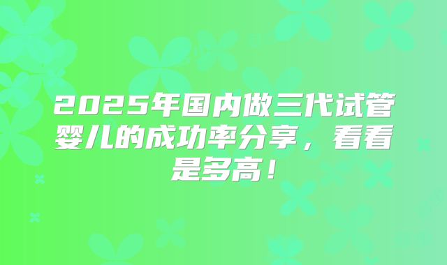 2025年国内做三代试管婴儿的成功率分享,看看是多高!