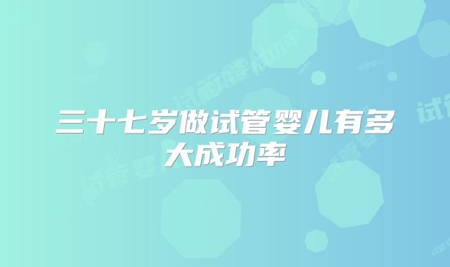 三十七岁做试管婴儿有多大成功率