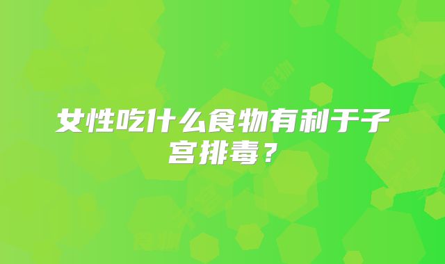 女性吃什么食物有利于子宫排毒？