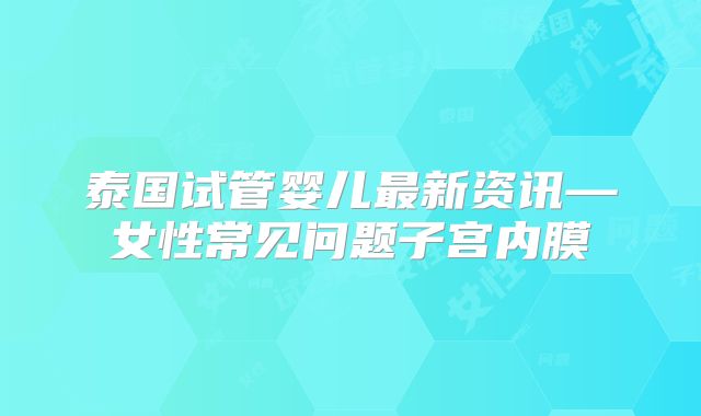 泰国试管婴儿最新资讯—女性常见问题子宫内膜