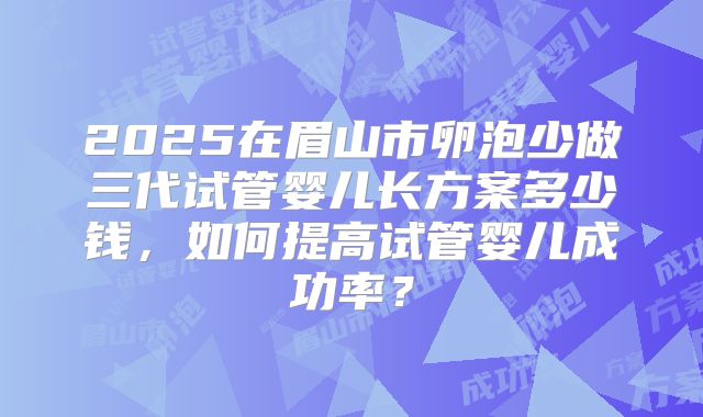 2025在眉山市卵泡少做三代试管婴儿长方案多少钱，如何提高试管婴儿成功率？