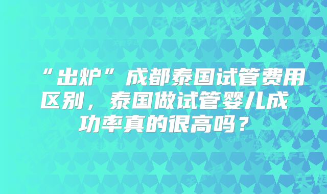“出炉”成都泰国试管费用区别，泰国做试管婴儿成功率真的很高吗？