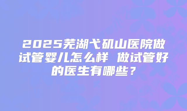 2025芜湖弋矶山医院做试管婴儿怎么样 做试管好的医生有哪些?