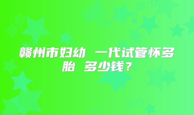 赣州市妇幼 一代试管怀多胎 多少钱？