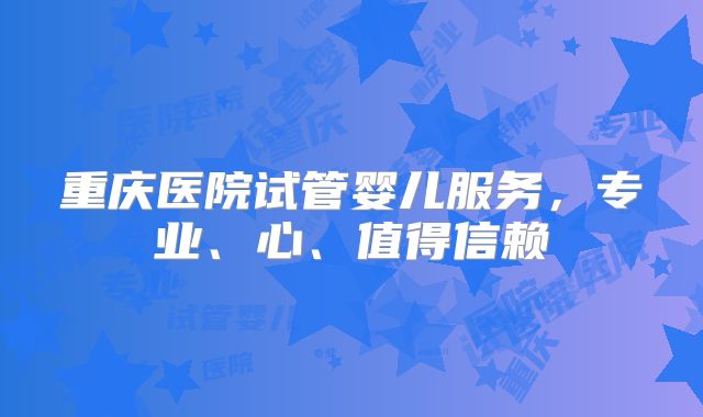 重庆医院试管婴儿服务,专业、心、值得信赖