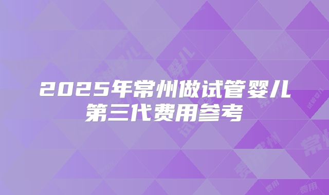 2025年常州做试管婴儿第三代费用参考