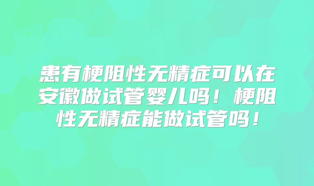 患有梗阻性无精症可以在安徽做试管婴儿吗！梗阻性无精症能做试管吗！