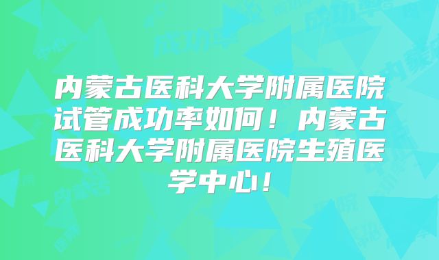 内蒙古医科大学附属医院试管成功率如何！内蒙古医科大学附属医院生殖医学中心！