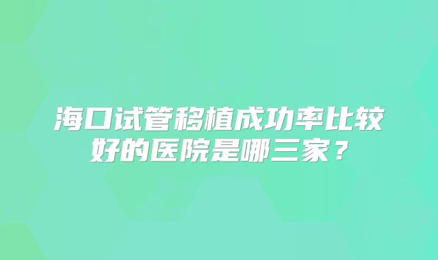 海口试管移植成功率比较好的医院是哪三家?