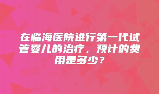 在临海医院进行第一代试管婴儿的治疗，预计的费用是多少？