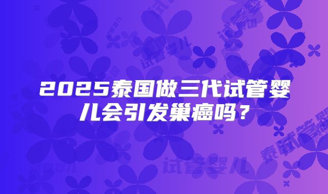 2025泰国做三代试管婴儿会引发巢癌吗？