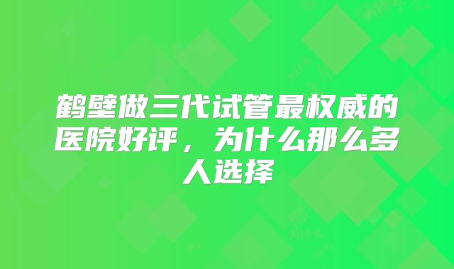 鹤壁做三代试管最权威的医院好评，为什么那么多人选择