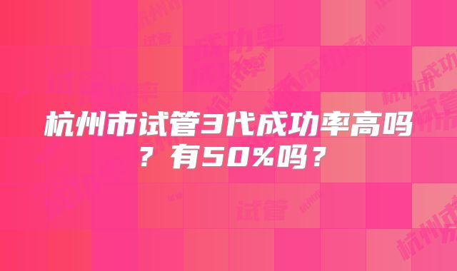 杭州市试管3代成功率高吗?有50%吗?