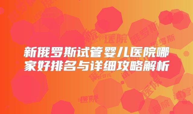 新俄罗斯试管婴儿医院哪家好排名与详细攻略解析