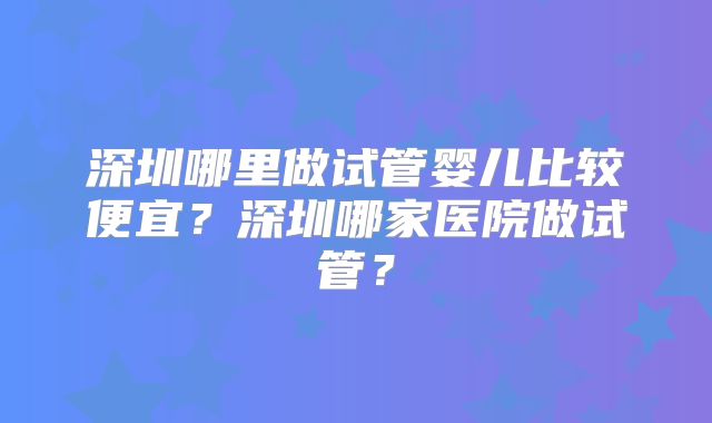 深圳哪里做试管婴儿比较便宜？深圳哪家医院做试管？