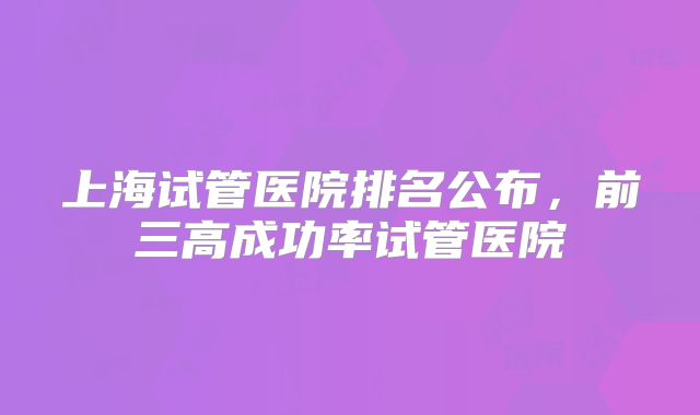 上海试管医院排名公布，前三高成功率试管医院