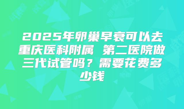 2025年卵巢早衰可以去重庆医科附属 第二医院做三代试管吗?需要花费多少钱