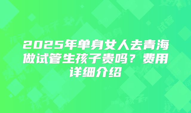 2025年单身女人去青海做试管生孩子贵吗?费用详细介绍