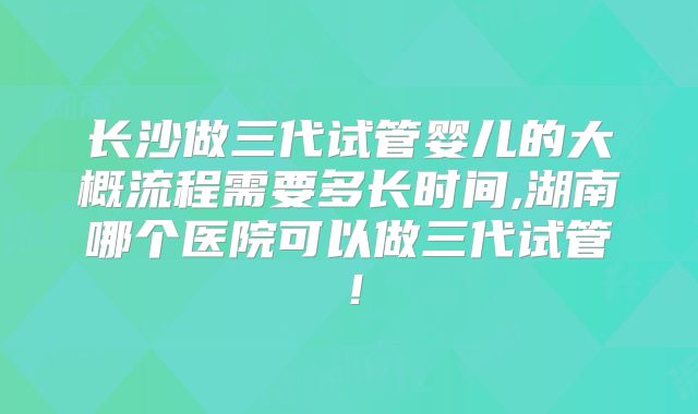 长沙做三代试管婴儿的大概流程需要多长时间,湖南哪个医院可以做三代试管！