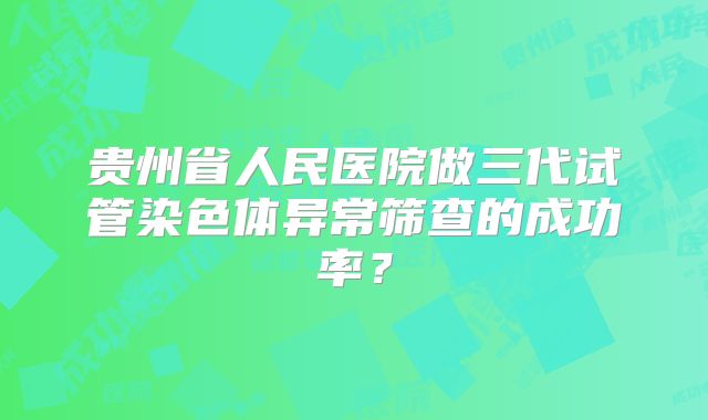 贵州省人民医院做三代试管染色体异常筛查的成功率？