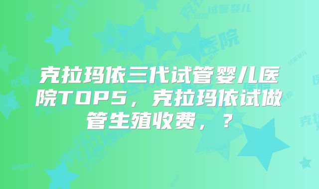 克拉玛依三代试管婴儿医院TOP5，克拉玛依试做管生殖收费，？