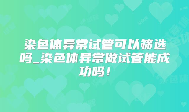 染色体异常试管可以筛选吗_染色体异常做试管能成功吗！