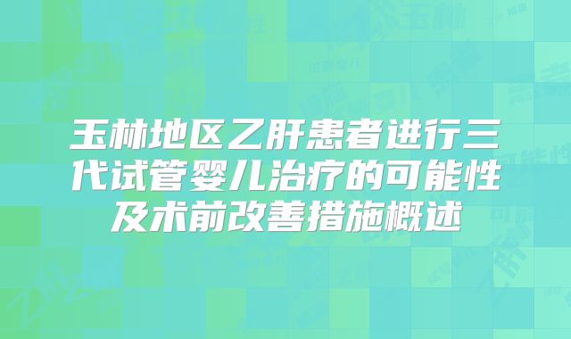 玉林地区乙肝患者进行三代试管婴儿治疗的可能性及术前改善措施概述