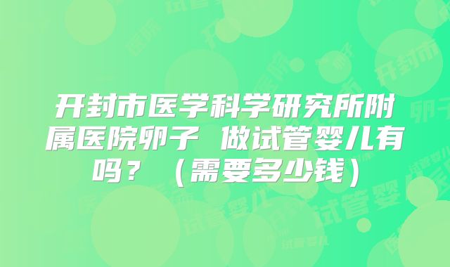 开封市医学科学研究所附属医院卵子 做试管婴儿有吗？（需要多少钱）