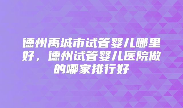 德州禹城市试管婴儿哪里好,德州试管婴儿医院做的哪家排行好