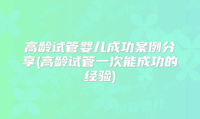 高龄试管婴儿成功案例分享(高龄试管一次能成功的经验)