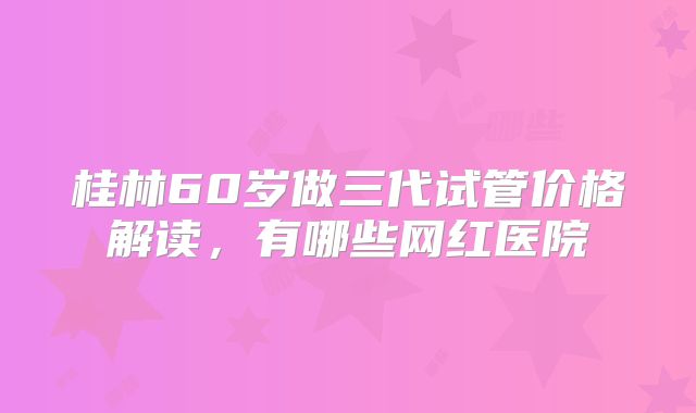 桂林60岁做三代试管价格解读,有哪些网红医院