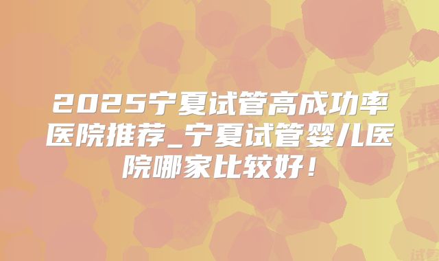2025宁夏试管高成功率医院推荐_宁夏试管婴儿医院哪家比较好!