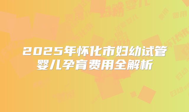 2025年怀化市妇幼试管婴儿孕育费用全解析
