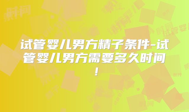 试管婴儿男方精子条件-试管婴儿男方需要多久时间！