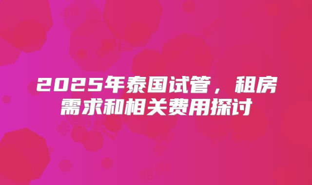 2025年泰国试管,租房需求和相关费用探讨