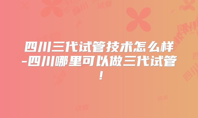 四川三代试管技术怎么样-四川哪里可以做三代试管！