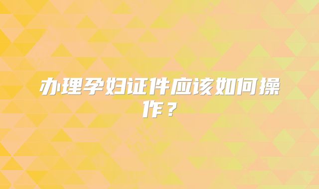 办理孕妇证件应该如何操作?